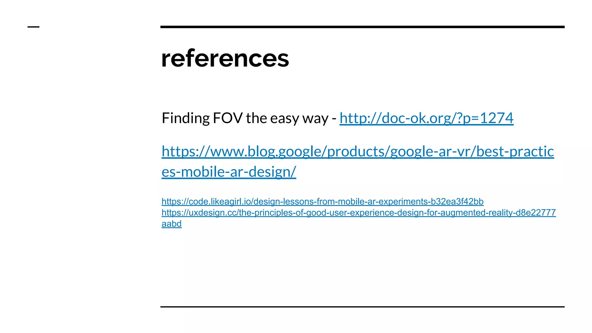 references
Finding FOV the easy way - http://doc-ok.org/?p=1274
https://www.blog.google/products/google-ar-vr/best-practic
es-mobile-ar-design/
https://code.likeagirl.io/design-lessons-from-mobile-ar-experiments-b32ea3f42bb
https://uxdesign.cc/the-principles-of-good-user-experience-design-for-augmented-reality-d8e22777
aabd
 