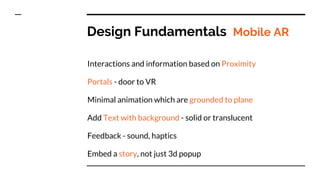 Design Fundamentals Mobile AR
Interactions and information based on Proximity
Portals - door to VR
Minimal animation which are grounded to plane
Add Text with background - solid or translucent
Feedback - sound, haptics
Embed a story, not just 3d popup
 