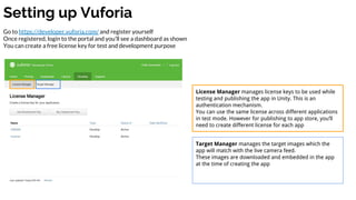 Setting up Vuforia
Go to https://developer.vuforia.com/ and register yourself
Once registered, login to the portal and you’ll see a dashboard as shown
You can create a free license key for test and development purpose
License Manager manages license keys to be used while
testing and publishing the app in Unity. This is an
authentication mechanism.
You can use the same license across different applications
in test mode. However for publishing to app store, you’ll
need to create different license for each app
Target Manager manages the target images which the
app will match with the live camera feed.
These images are downloaded and embedded in the app
at the time of creating the app
 