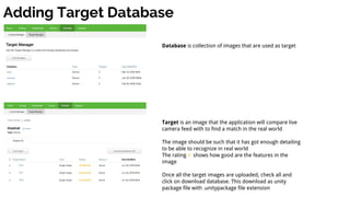 Adding Target Database
Database is collection of images that are used as target
Target is an image that the application will compare live
camera feed with to find a match in the real world
The image should be such that it has got enough detailing
to be able to recognize in real world
The rating shows how good are the features in the
image
Once all the target images are uploaded, check all and
click on download database. This download as unity
package file with .unitypackage file extension
 