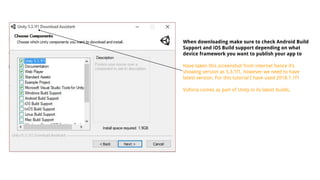 When downloading make sure to check Android Build
Support and iOS Build support depending on what
device framework you want to publish your app to
Have taken this screenshot from internet hence it’s
showing version as 5.3.1f1, however we need to have
latest version. For this tutorial I have used 2018.1.1f1
Vuforia comes as part of Unity in its latest builds.
 