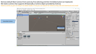 Scene Main Camera
Remove default Main Camera from scene by first selecting and then hit Delete button (on keyboard)
We need a camera that supports AR (basically a Camera object provided by Vuforia)
Vuforia comes as part of Unity in its latest builds. If not you can search for Vuforia Unity sdk and download and install
 