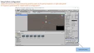 Vuforia AR Camera
Setup Vuforia configuration
Select AR Camera in Project hierarchy panel to open its Property Inspector in right side panel
In inspector panel look for “Open Vuforia configuration”
 