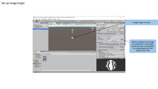 Set up image target
Image Target in scene
Marker database and image
You added this in developer
portal and then downloaded
as unitypackage and then
imported to Unity
 