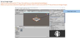 Set up image target
Click in Scene area and hit “F” key. This will focus on the selected GameObject.
Make sure you have selected ImageTarget and then click in scene area and hit “F” key to focus on Image Target
Image Target in scene
 