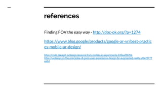 references
Finding FOV the easy way - http://doc-ok.org/?p=1274
https://www.blog.google/products/google-ar-vr/best-practic
es-mobile-ar-design/
https://code.likeagirl.io/design-lessons-from-mobile-ar-experiments-b32ea3f42bb
https://uxdesign.cc/the-principles-of-good-user-experience-design-for-augmented-reality-d8e22777
aabd
 