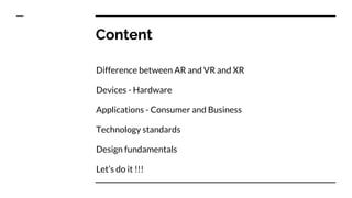 Content
Difference between AR and VR and XR
Devices - Hardware
Applications - Consumer and Business
Technology standards
Design fundamentals
Let’s do it !!!
 