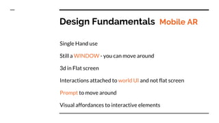 Design Fundamentals Mobile AR
Single Hand use
Still a WINDOW - you can move around
3d in Flat screen
Interactions attached to world UI and not flat screen
Prompt to move around
Visual affordances to interactive elements
 