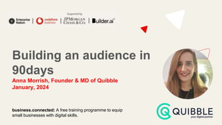 Building an audience in
90days
Anna Morrish, Founder & MD of Quibble
January, 2024
business.connected: A free training programme to equip
small businesses with digital skills.
 
