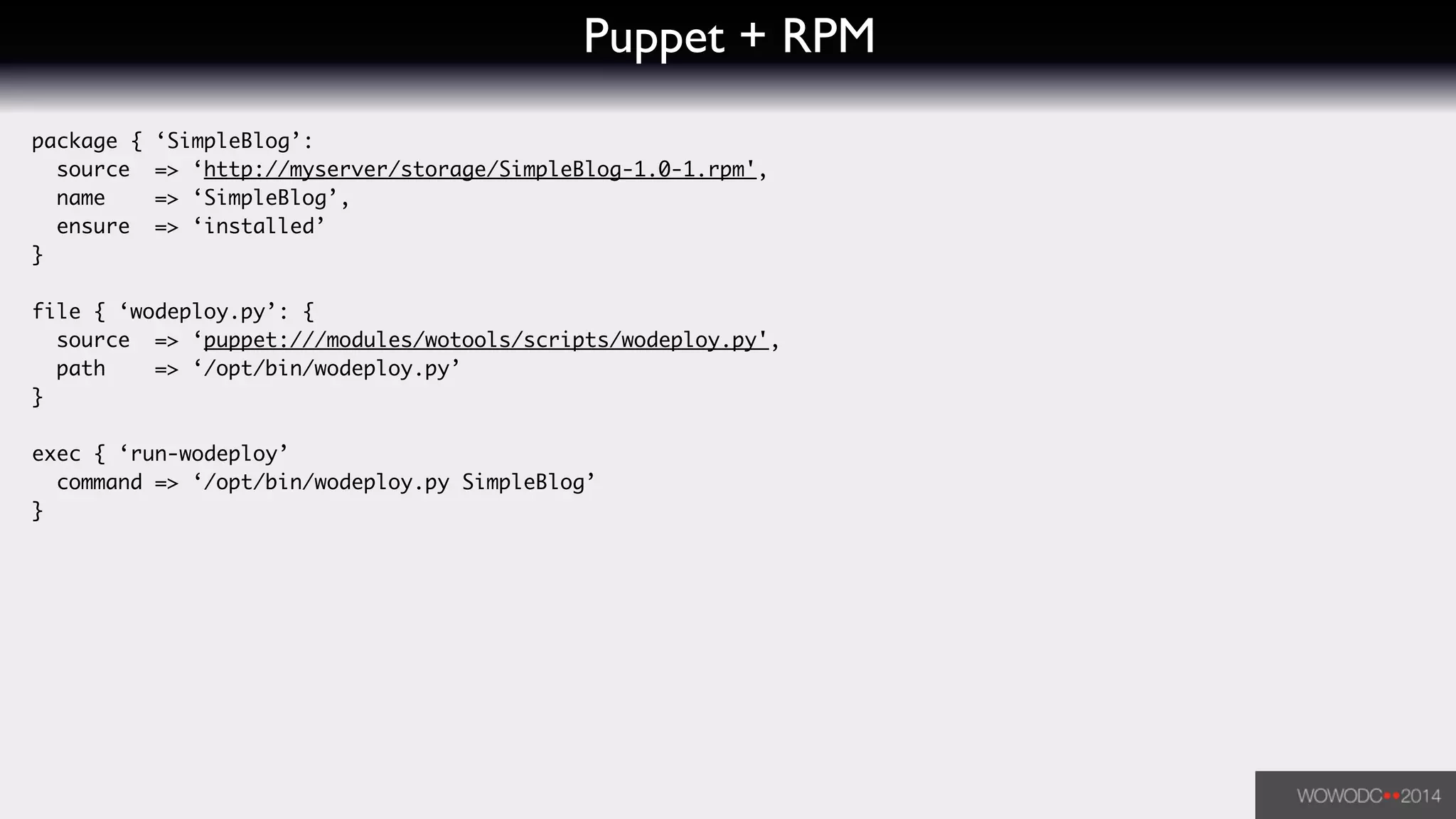 Puppet + RPM
package { ‘SimpleBlog’:	
source => ‘http://myserver/storage/SimpleBlog-1.0-1.rpm',	
name => ‘SimpleBlog’,	
ensure => ‘installed’	
}	
!
file { ‘wodeploy.py’: {	
source => ‘puppet:///modules/wotools/scripts/wodeploy.py',	
path => ‘/opt/bin/wodeploy.py’	
}	
!
exec { ‘run-wodeploy’	
command => ‘/opt/bin/wodeploy.py SimpleBlog’	
}
 