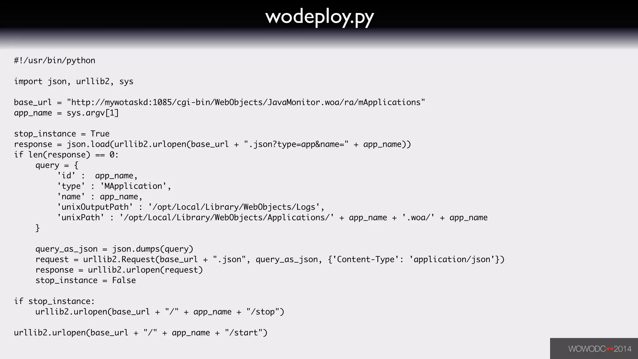 wodeploy.py
#!/usr/bin/python	
!
import json, urllib2, sys	
!
base_url = "http://mywotaskd:1085/cgi-bin/WebObjects/JavaMonitor.woa/ra/mApplications"	
app_name = sys.argv[1]	
!
stop_instance = True	
response = json.load(urllib2.urlopen(base_url + ".json?type=app&name=" + app_name))	
if len(response) == 0:	
	 query = { 	
	 	 'id' : app_name,	
	 	 'type' : 'MApplication',	
	 	 'name' : app_name,	
	 	 'unixOutputPath' : '/opt/Local/Library/WebObjects/Logs',	
	 	 'unixPath' : '/opt/Local/Library/WebObjects/Applications/' + app_name + '.woa/' + app_name	
	 }	
	 	
	 query_as_json = json.dumps(query)	
	 request = urllib2.Request(base_url + ".json", query_as_json, {'Content-Type': 'application/json'})	
	 response = urllib2.urlopen(request)	
	 stop_instance = False	
	 	
if stop_instance:	
	 urllib2.urlopen(base_url + "/" + app_name + "/stop")	
!
urllib2.urlopen(base_url + "/" + app_name + "/start")	
 
