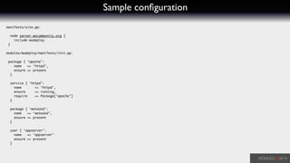 Sample conﬁguration
manifests/site.pp:	
!
node server.wocommunity.org {	
include wodeploy	
}	
!
modules/wodeploy/manifests/init.pp:	
!
package { ‘apache’:	
name => ‘httpd’,	
ensure => present	
}	
!
service { ‘httpd’:	
name => ‘httpd’,	
ensure => running,	
require => Package[‘apache’]	
}	
!
package { ‘wotaskd’:	
name => ‘wotaskd’,	
ensure => present	
}	
!
user { ‘appserver’:	
name => ‘appserver’	
ensure => present	
}
 