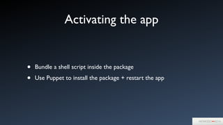 Activating the app
• Bundle a shell script inside the package	

• Use Puppet to install the package + restart the app
 