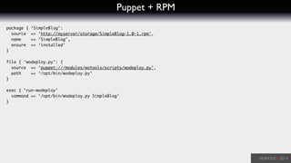 Puppet + RPM
package { ‘SimpleBlog’:	
source => ‘http://myserver/storage/SimpleBlog-1.0-1.rpm',	
name => ‘SimpleBlog’,	
ensure => ‘installed’	
}	
!
file { ‘wodeploy.py’: {	
source => ‘puppet:///modules/wotools/scripts/wodeploy.py',	
path => ‘/opt/bin/wodeploy.py’	
}	
!
exec { ‘run-wodeploy’	
command => ‘/opt/bin/wodeploy.py SimpleBlog’	
}
 