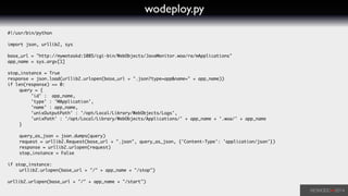 wodeploy.py
#!/usr/bin/python	
!
import json, urllib2, sys	
!
base_url = "http://mywotaskd:1085/cgi-bin/WebObjects/JavaMonitor.woa/ra/mApplications"	
app_name = sys.argv[1]	
!
stop_instance = True	
response = json.load(urllib2.urlopen(base_url + ".json?type=app&name=" + app_name))	
if len(response) == 0:	
	 query = { 	
	 	 'id' : app_name,	
	 	 'type' : 'MApplication',	
	 	 'name' : app_name,	
	 	 'unixOutputPath' : '/opt/Local/Library/WebObjects/Logs',	
	 	 'unixPath' : '/opt/Local/Library/WebObjects/Applications/' + app_name + '.woa/' + app_name	
	 }	
	 	
	 query_as_json = json.dumps(query)	
	 request = urllib2.Request(base_url + ".json", query_as_json, {'Content-Type': 'application/json'})	
	 response = urllib2.urlopen(request)	
	 stop_instance = False	
	 	
if stop_instance:	
	 urllib2.urlopen(base_url + "/" + app_name + "/stop")	
!
urllib2.urlopen(base_url + "/" + app_name + "/start")	
 