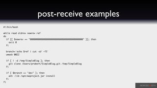 post-receive examples
#!/bin/bash	
!
while read oldrev newrev ref	
do	
if [[ $newrev == "0000000000000000000000000000000000000000" ]]; then	
exit 0	
fi	
!
branch=`echo $ref | cut -d/ -f3`	
umask 0022	
!
if [ ! -d /tmp/SimpleBlog ]; then	
git clone /Users/probert/SimpleBlog.git /tmp/SimpleBlog	
fi	
!
if [ $branch == "dev" ]; then	
ant -lib /opt/woproject.jar install	
fi	
fi
 