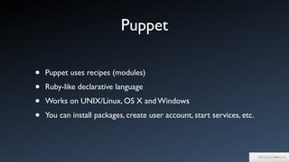 Puppet
• Puppet uses recipes (modules)	

• Ruby-like declarative language	

• Works on UNIX/Linux, OS X and Windows	

• You can install packages, create user account, start services, etc.
 