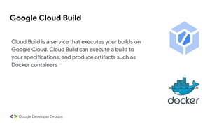 Google Cloud Build
Cloud Build is a service that executes your builds on
Google Cloud. Cloud Build can execute a build to
your specifications, and produce artifacts such as
Docker containers
 