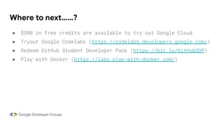 Where to next……?
● $300 in free credits are available to try out Google Cloud
● Tryout Google Codelabs (https://codelabs.developers.google.com/)
● Redeem GitHub Student Developer Pack (https://bit.ly/GitHubSDP)
● Play with Docker (https://labs.play-with-docker.com/)
 