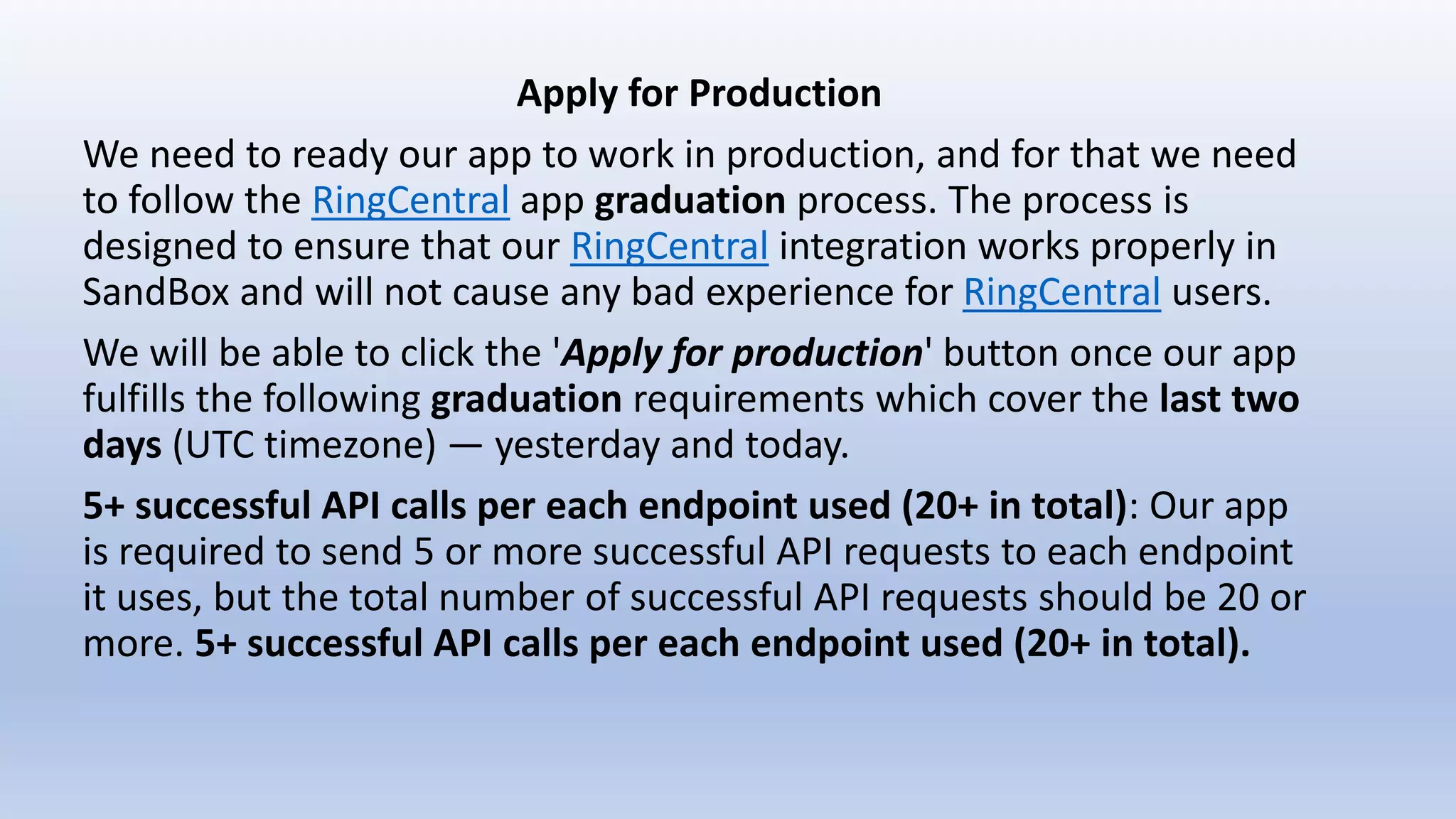 Apply for Production
We need to ready our app to work in production, and for that we need
to follow the RingCentral app graduation process. The process is
designed to ensure that our RingCentral integration works properly in
SandBox and will not cause any bad experience for RingCentral users.
We will be able to click the 'Apply for production' button once our app
fulfills the following graduation requirements which cover the last two
days (UTC timezone) — yesterday and today.
5+ successful API calls per each endpoint used (20+ in total): Our app
is required to send 5 or more successful API requests to each endpoint
it uses, but the total number of successful API requests should be 20 or
more. 5+ successful API calls per each endpoint used (20+ in total).
 