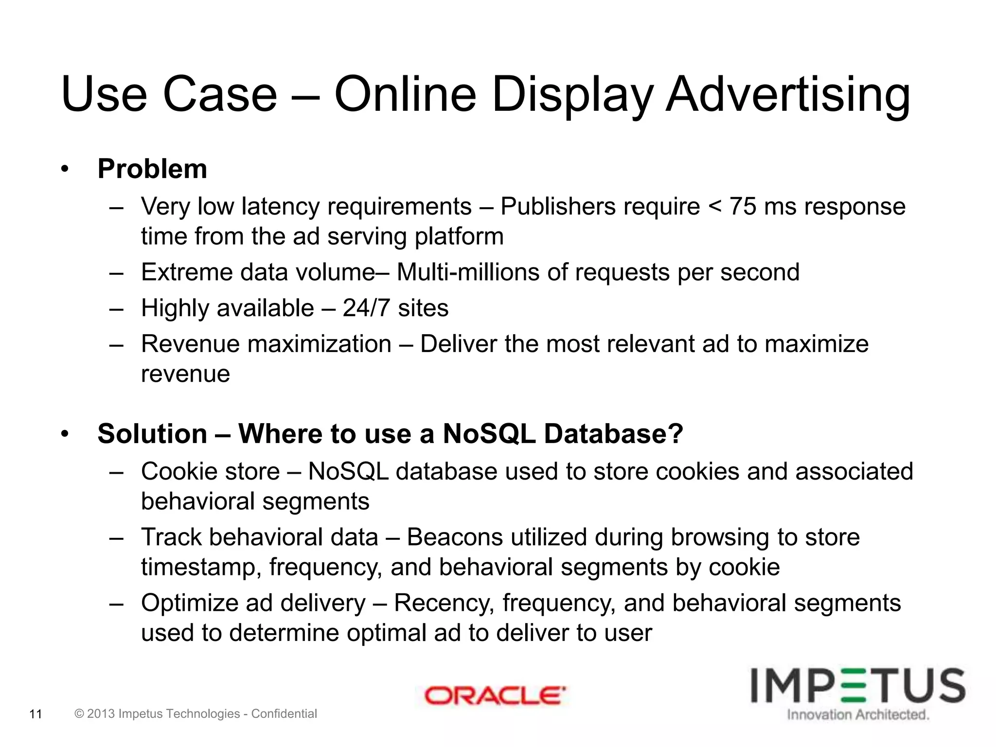 Use Case – Online Display Advertising
• Problem
– Very low latency requirements – Publishers require < 75 ms response
time from the ad serving platform
– Extreme data volume– Multi-millions of requests per second
– Highly available – 24/7 sites
– Revenue maximization – Deliver the most relevant ad to maximize
revenue

• Solution – Where to use a NoSQL Database?
– Cookie store – NoSQL database used to store cookies and associated
behavioral segments
– Track behavioral data – Beacons utilized during browsing to store
timestamp, frequency, and behavioral segments by cookie
– Optimize ad delivery – Recency, frequency, and behavioral segments
used to determine optimal ad to deliver to user

11

© 2013 Impetus Technologies - Confidential

 