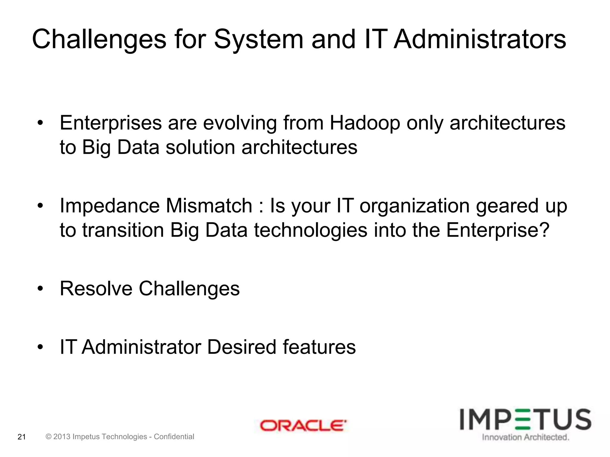 Challenges for System and IT Administrators
• Enterprises are evolving from Hadoop only architectures
to Big Data solution architectures
• Impedance Mismatch : Is your IT organization geared up
to transition Big Data technologies into the Enterprise?
• Resolve Challenges
• IT Administrator Desired features

21

© 2013 Impetus Technologies - Confidential

 