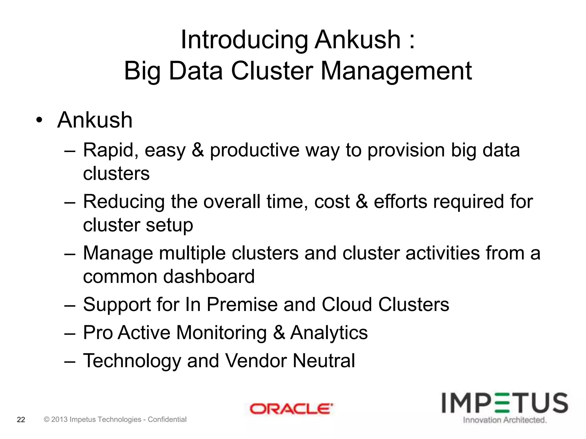 Introducing Ankush :
Big Data Cluster Management
• Ankush
– Rapid, easy & productive way to provision big data
clusters
– Reducing the overall time, cost & efforts required for
cluster setup
– Manage multiple clusters and cluster activities from a
common dashboard
– Support for In Premise and Cloud Clusters
– Pro Active Monitoring & Analytics
– Technology and Vendor Neutral
22

© 2013 Impetus Technologies - Confidential

 