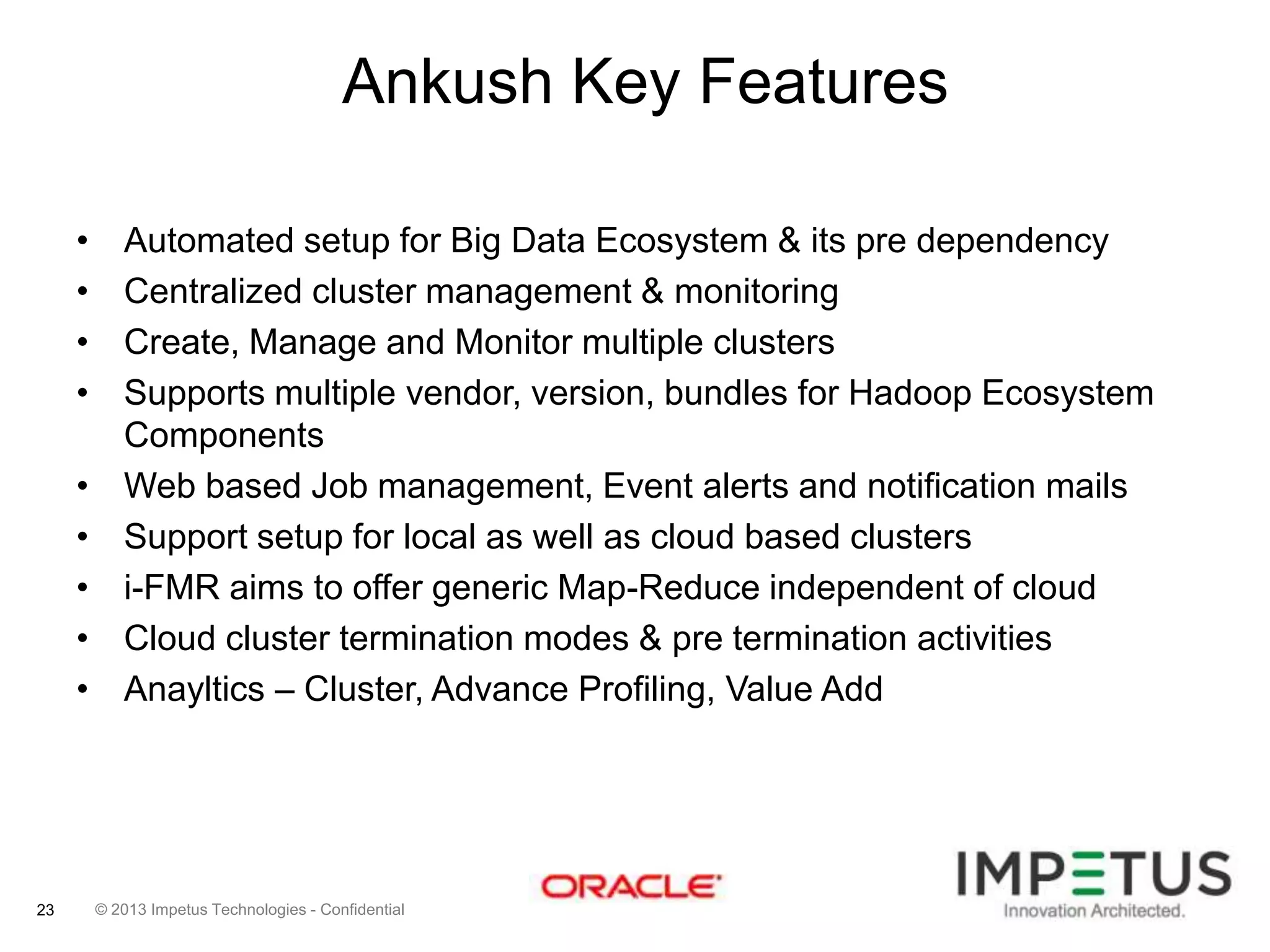Ankush Key Features
•
•
•
•
•
•
•
•
•

23

Automated setup for Big Data Ecosystem & its pre dependency
Centralized cluster management & monitoring
Create, Manage and Monitor multiple clusters
Supports multiple vendor, version, bundles for Hadoop Ecosystem
Components
Web based Job management, Event alerts and notification mails
Support setup for local as well as cloud based clusters
i-FMR aims to offer generic Map-Reduce independent of cloud
Cloud cluster termination modes & pre termination activities
Anayltics – Cluster, Advance Profiling, Value Add

© 2013 Impetus Technologies - Confidential

 