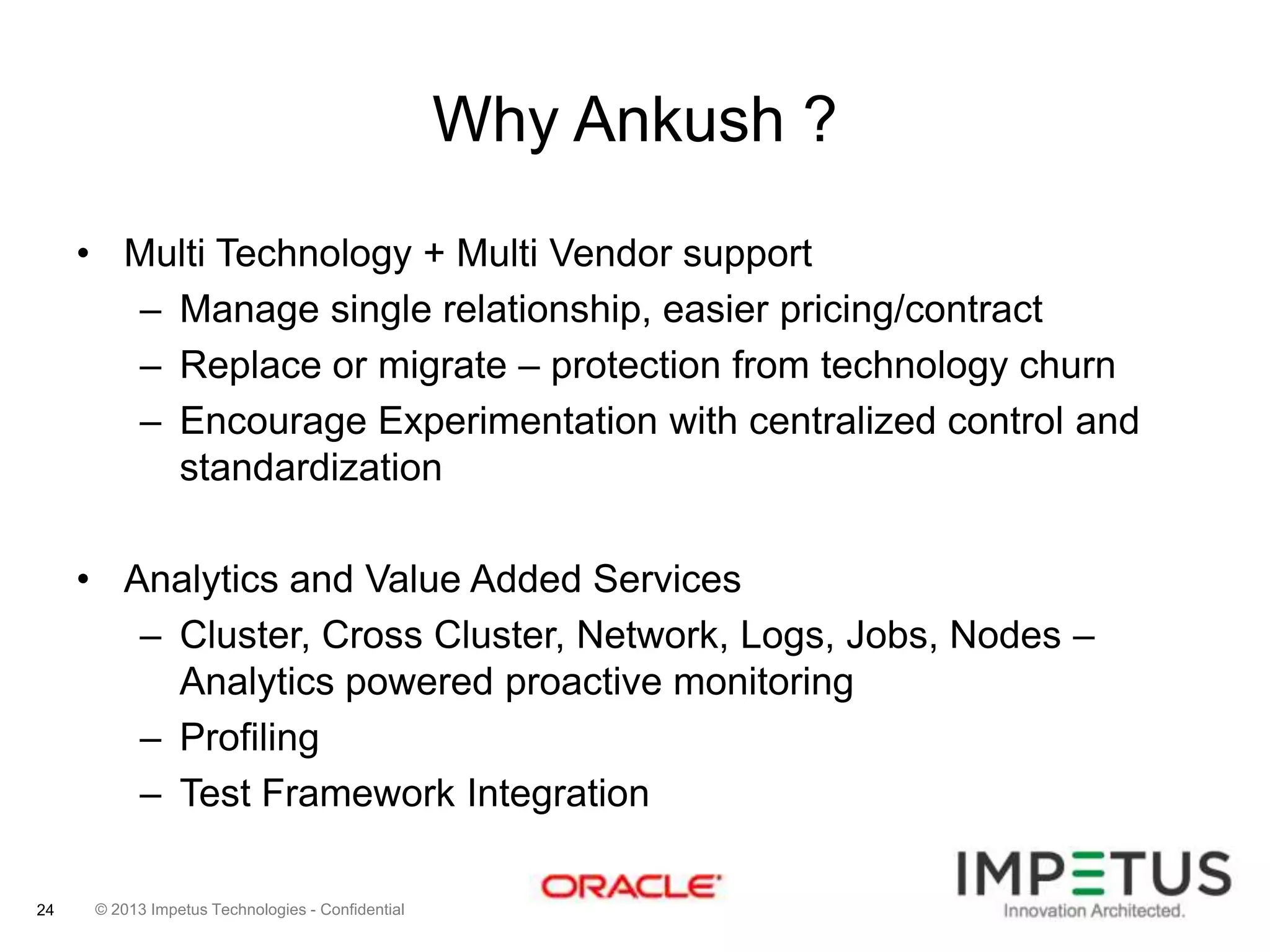 Why Ankush ?
• Multi Technology + Multi Vendor support
– Manage single relationship, easier pricing/contract
– Replace or migrate – protection from technology churn
– Encourage Experimentation with centralized control and
standardization
• Analytics and Value Added Services
– Cluster, Cross Cluster, Network, Logs, Jobs, Nodes –
Analytics powered proactive monitoring
– Profiling
– Test Framework Integration
24

© 2013 Impetus Technologies - Confidential

 