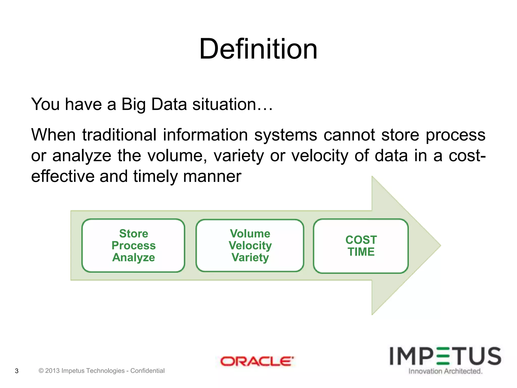 Definition
You have a Big Data situation…

When traditional information systems cannot store process
or analyze the volume, variety or velocity of data in a costeffective and timely manner

Store
Process
Analyze

3

© 2013 Impetus Technologies - Confidential

Volume
Velocity
Variety

COST
TIME

 