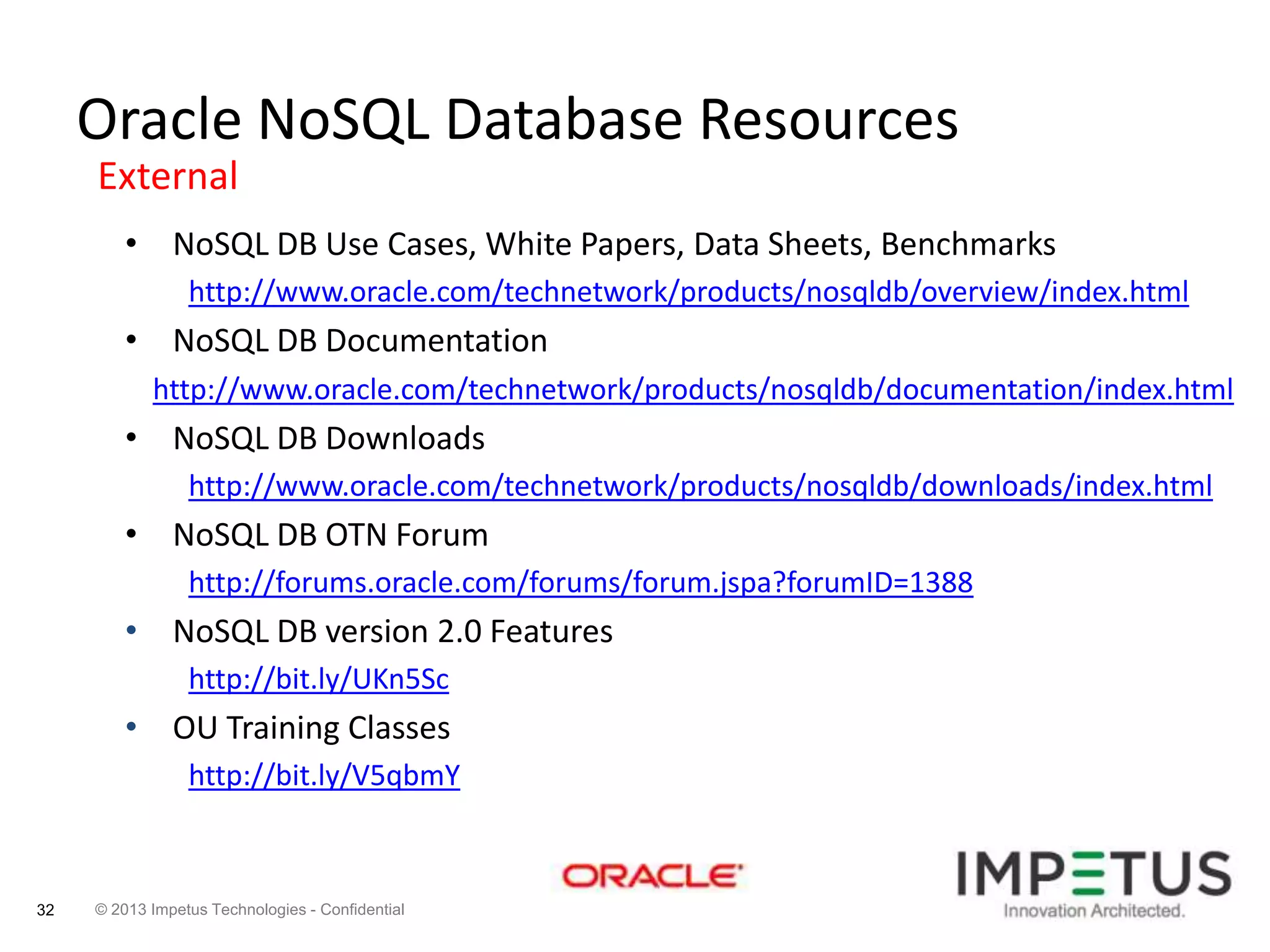 Oracle NoSQL Database Resources
External
• NoSQL DB Use Cases, White Papers, Data Sheets, Benchmarks
http://www.oracle.com/technetwork/products/nosqldb/overview/index.html

• NoSQL DB Documentation
http://www.oracle.com/technetwork/products/nosqldb/documentation/index.html

• NoSQL DB Downloads
http://www.oracle.com/technetwork/products/nosqldb/downloads/index.html

• NoSQL DB OTN Forum
http://forums.oracle.com/forums/forum.jspa?forumID=1388

• NoSQL DB version 2.0 Features
http://bit.ly/UKn5Sc

• OU Training Classes
http://bit.ly/V5qbmY

32

© 2013 Impetus Technologies - Confidential

 