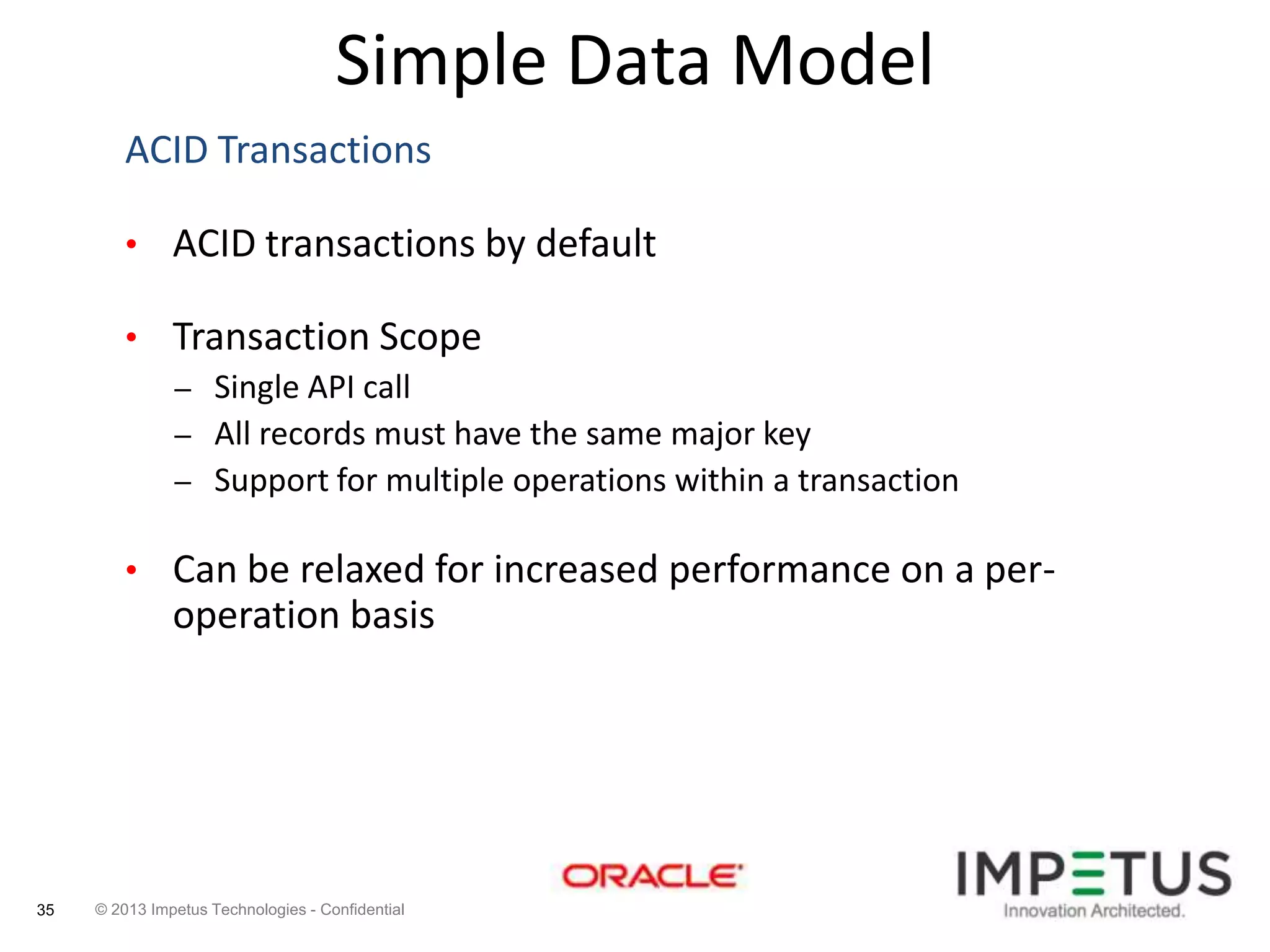 Simple Data Model
ACID Transactions
• ACID transactions by default
• Transaction Scope
– Single API call
– All records must have the same major key
– Support for multiple operations within a transaction
• Can be relaxed for increased performance on a per-

operation basis

35

© 2013 Impetus Technologies - Confidential

 