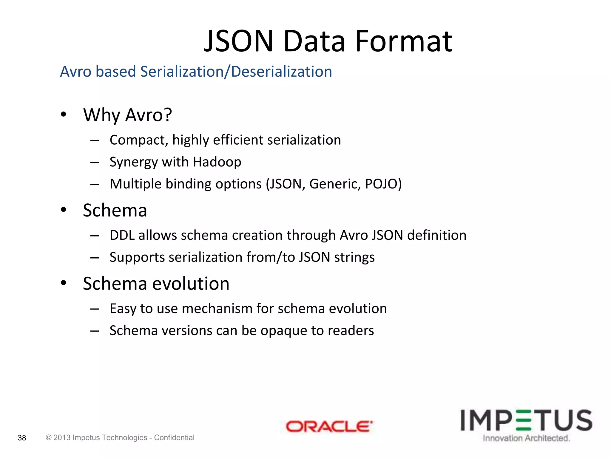 JSON Data Format
Avro based Serialization/Deserialization

• Why Avro?
– Compact, highly efficient serialization
– Synergy with Hadoop
– Multiple binding options (JSON, Generic, POJO)

• Schema
– DDL allows schema creation through Avro JSON definition
– Supports serialization from/to JSON strings

• Schema evolution
– Easy to use mechanism for schema evolution
– Schema versions can be opaque to readers

38

© 2013 Impetus Technologies - Confidential

 