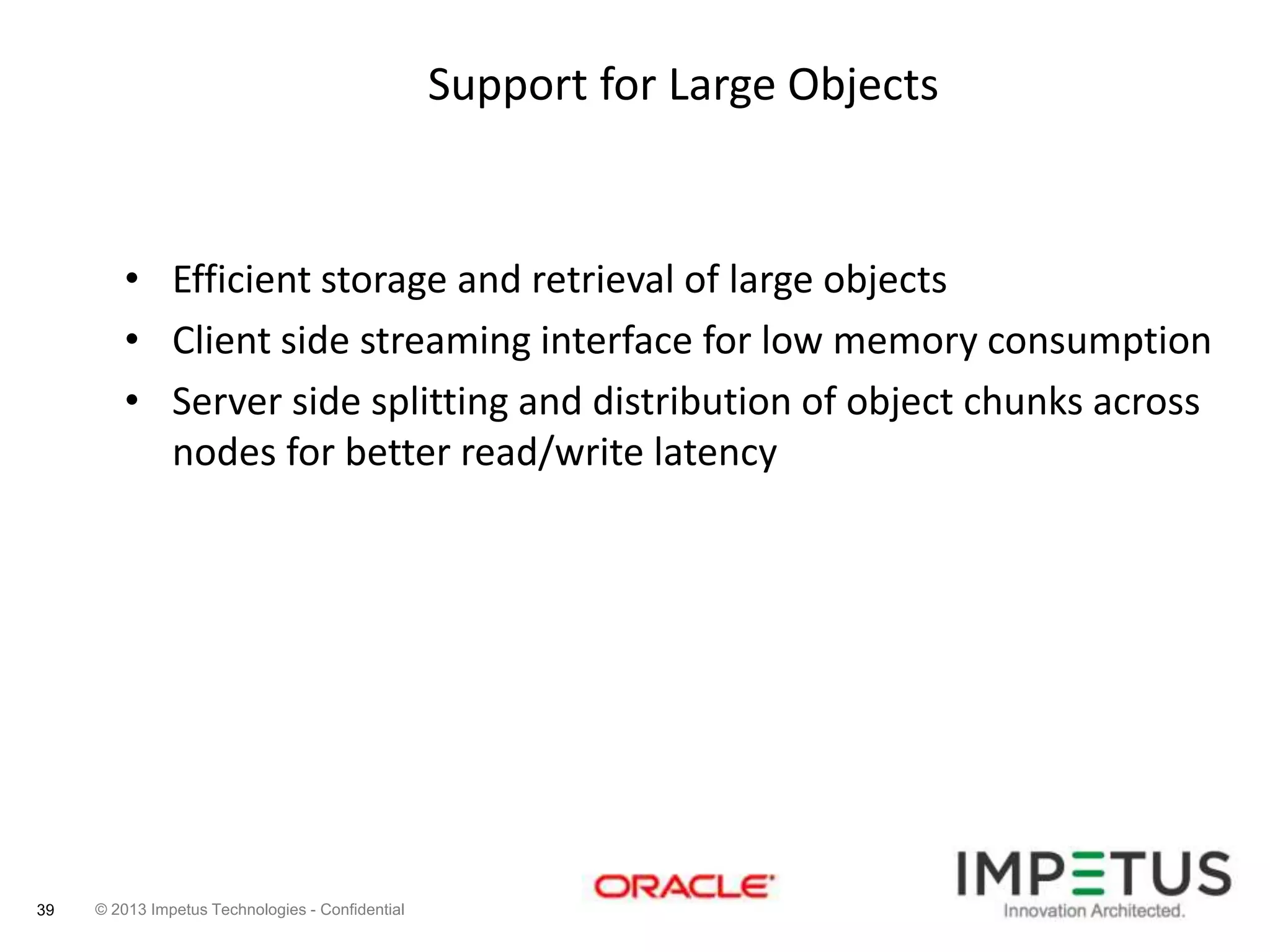 Support for Large Objects

• Efficient storage and retrieval of large objects
• Client side streaming interface for low memory consumption
• Server side splitting and distribution of object chunks across
nodes for better read/write latency

39

© 2013 Impetus Technologies - Confidential

 