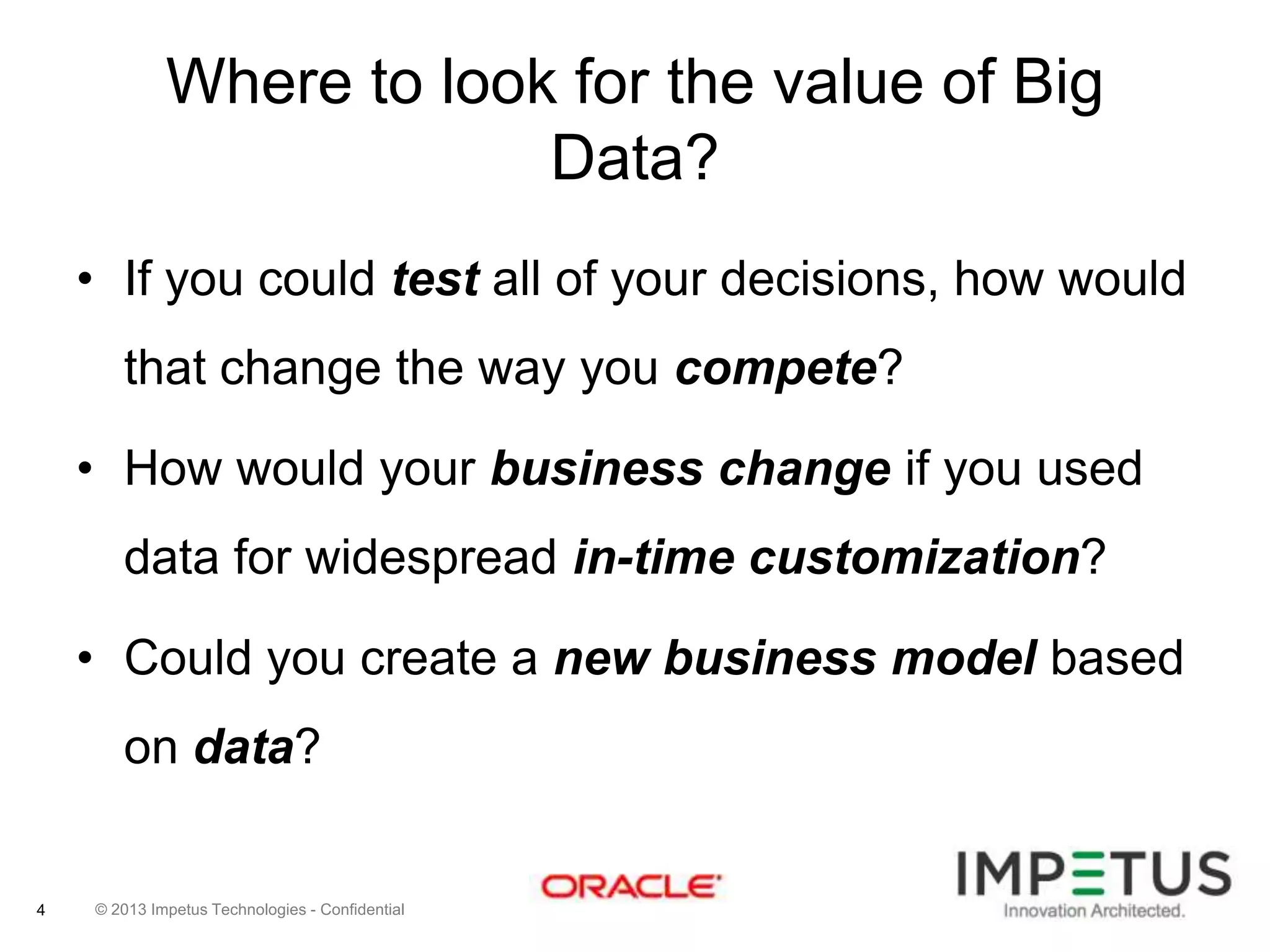 Where to look for the value of Big
Data?
• If you could test all of your decisions, how would
that change the way you compete?
• How would your business change if you used

data for widespread in-time customization?
• Could you create a new business model based
on data?

4

© 2013 Impetus Technologies - Confidential

 