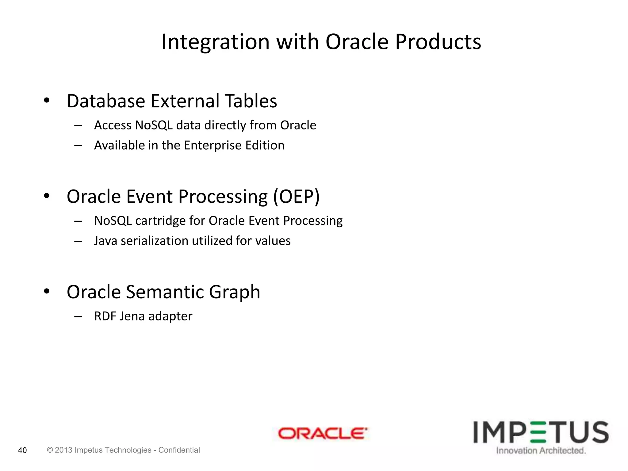 Integration with Oracle Products
• Database External Tables
– Access NoSQL data directly from Oracle
– Available in the Enterprise Edition

• Oracle Event Processing (OEP)
– NoSQL cartridge for Oracle Event Processing
– Java serialization utilized for values

• Oracle Semantic Graph
– RDF Jena adapter

40

© 2013 Impetus Technologies - Confidential

 