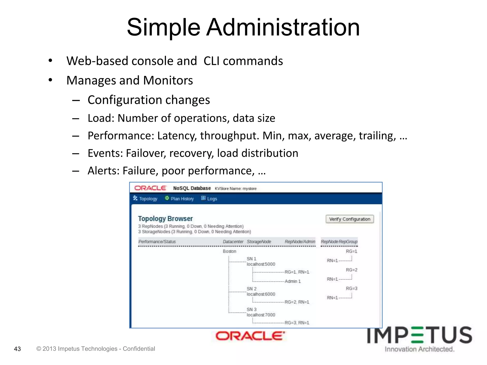 Simple Administration
• Web-based console and CLI commands
• Manages and Monitors
– Configuration changes
–
–
–
–

43

Load: Number of operations, data size
Performance: Latency, throughput. Min, max, average, trailing, …
Events: Failover, recovery, load distribution
Alerts: Failure, poor performance, …

© 2013 Impetus Technologies - Confidential

 