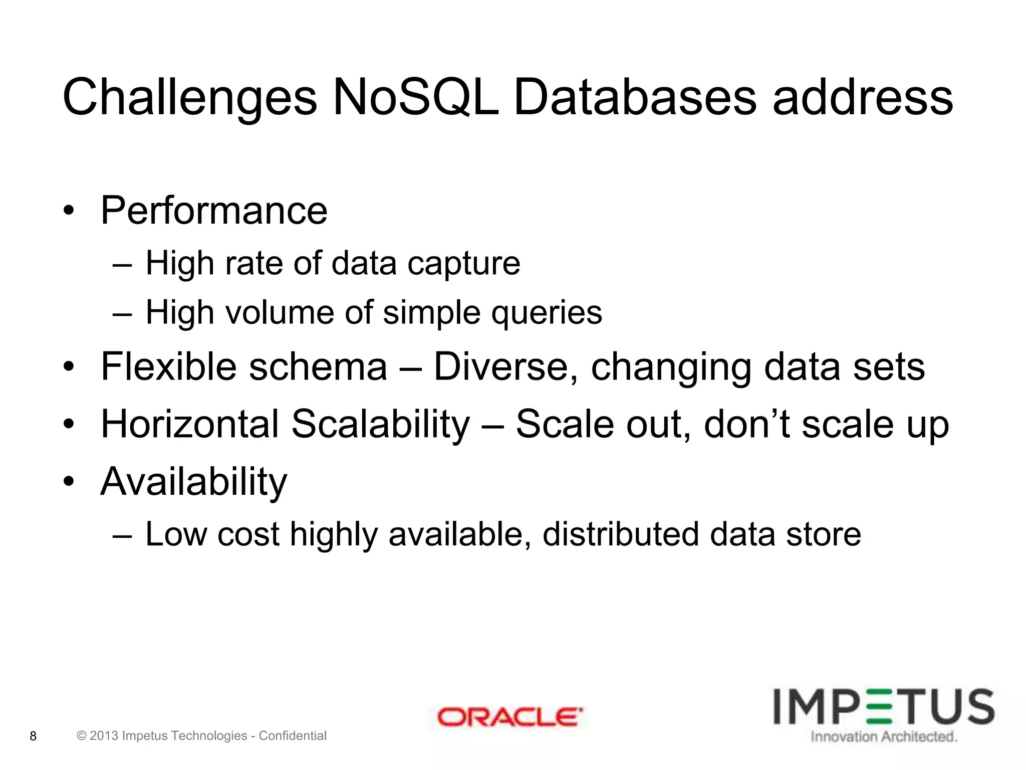Challenges NoSQL Databases address
• Performance
– High rate of data capture
– High volume of simple queries

• Flexible schema – Diverse, changing data sets
• Horizontal Scalability – Scale out, don’t scale up
• Availability
– Low cost highly available, distributed data store

8

© 2013 Impetus Technologies - Confidential

 