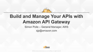 ©2015, Amazon Web Services, Inc. or its affiliates. All rights reserved
Build and Manage Your APIs with
Amazon API Gateway
Simon Poile – General Manager, AWS
sjp@amazon.com
 