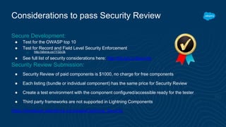 Secure Development:
● Test for the OWASP top 10
● Test for Record and Field Level Security Enforcement
○ http://sforce.co/1Y32v3k
● See full list of security considerations here: http://bit.ly/LC-Security
Security Review Submission:
● Security Review of paid components is $1000, no charge for free components
● Each listing (bundle or individual component) has the same price for Security Review
● Create a test environment with the component configured/accessible ready for the tester
● Third party frameworks are not supported in Lightning Components
https://developer.salesforce.com/page/Lightning_Security
Considerations to pass Security Review
 