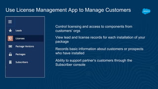 Use License Management App to Manage Customers
Control licensing and access to components from
customers’ orgs
View lead and license records for each installation of your
package
Records basic information about customers or prospects
who have installed
Ability to support partner’s customers through the
Subscriber console
 
