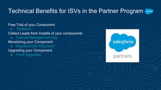 Free Trial of your Component
● Trialforce
Collect Leads from Installs of your components
● License Management App
Monetizing your Component
● Payment tool “Checkout”
Upgrading your Component
● Push Upgrades
Technical Benefits for ISVs in the Partner Program
 