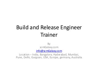Build and Release Engineer
Trainer
By
scmGalaxy.com
info@scmGalaxy.com
Location – India, Bangalore, Hyderabad, Mumbai,
Pune, Delhi, Gurgoan, USA, Europe, germany, Australia
 
