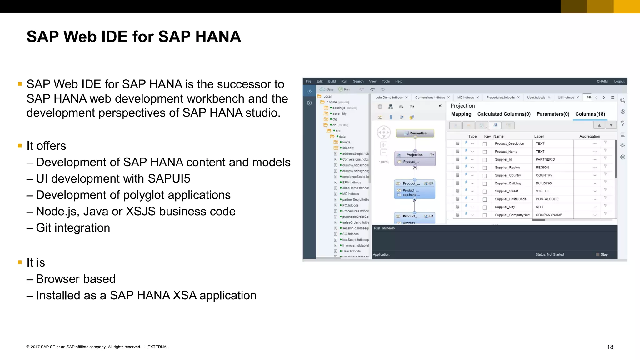 18EXTERNAL© 2017 SAP SE or an SAP affiliate company. All rights reserved. ǀ
SAP Web IDE for SAP HANA
▪ SAP Web IDE for SAP HANA is the successor to
SAP HANA web development workbench and the
development perspectives of SAP HANA studio.
▪ It offers
– Development of SAP HANA content and models
– UI development with SAPUI5
– Development of polyglot applications
– Node.js, Java or XSJS business code
– Git integration
▪ It is
– Browser based
– Installed as a SAP HANA XSA application
 