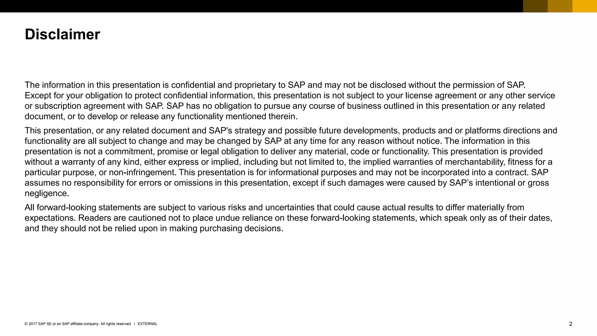 2EXTERNAL© 2017 SAP SE or an SAP affiliate company. All rights reserved. ǀ
The information in this presentation is confidential and proprietary to SAP and may not be disclosed without the permission of SAP.
Except for your obligation to protect confidential information, this presentation is not subject to your license agreement or any other service
or subscription agreement with SAP. SAP has no obligation to pursue any course of business outlined in this presentation or any related
document, or to develop or release any functionality mentioned therein.
This presentation, or any related document and SAP's strategy and possible future developments, products and or platforms directions and
functionality are all subject to change and may be changed by SAP at any time for any reason without notice. The information in this
presentation is not a commitment, promise or legal obligation to deliver any material, code or functionality. This presentation is provided
without a warranty of any kind, either express or implied, including but not limited to, the implied warranties of merchantability, fitness for a
particular purpose, or non-infringement. This presentation is for informational purposes and may not be incorporated into a contract. SAP
assumes no responsibility for errors or omissions in this presentation, except if such damages were caused by SAP’s intentional or gross
negligence.
All forward-looking statements are subject to various risks and uncertainties that could cause actual results to differ materially from
expectations. Readers are cautioned not to place undue reliance on these forward-looking statements, which speak only as of their dates,
and they should not be relied upon in making purchasing decisions.
Disclaimer
 