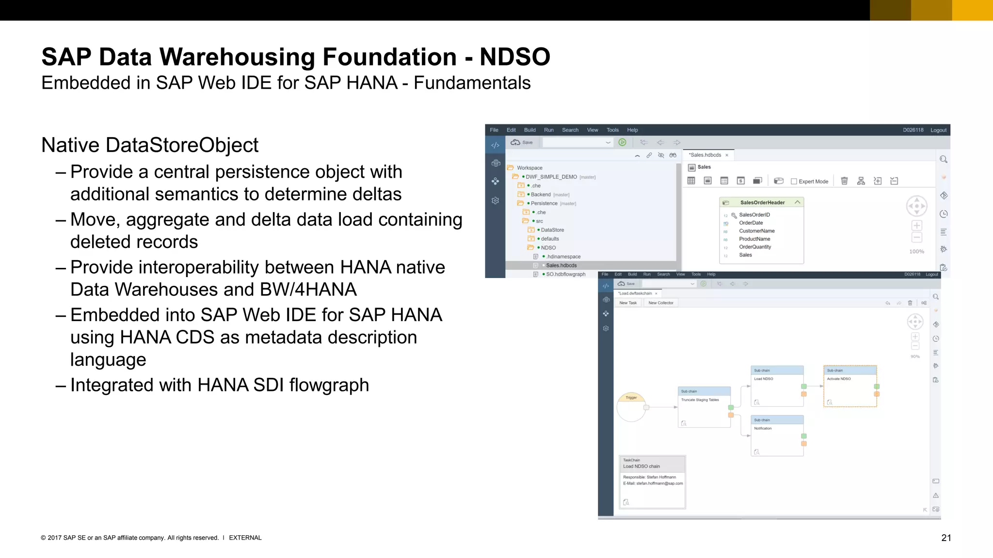 21EXTERNAL© 2017 SAP SE or an SAP affiliate company. All rights reserved. ǀ
SAP Data Warehousing Foundation - NDSO
Embedded in SAP Web IDE for SAP HANA - Fundamentals
Native DataStoreObject
– Provide a central persistence object with
additional semantics to determine deltas
– Move, aggregate and delta data load containing
deleted records
– Provide interoperability between HANA native
Data Warehouses and BW/4HANA
– Embedded into SAP Web IDE for SAP HANA
using HANA CDS as metadata description
language
– Integrated with HANA SDI flowgraph
 