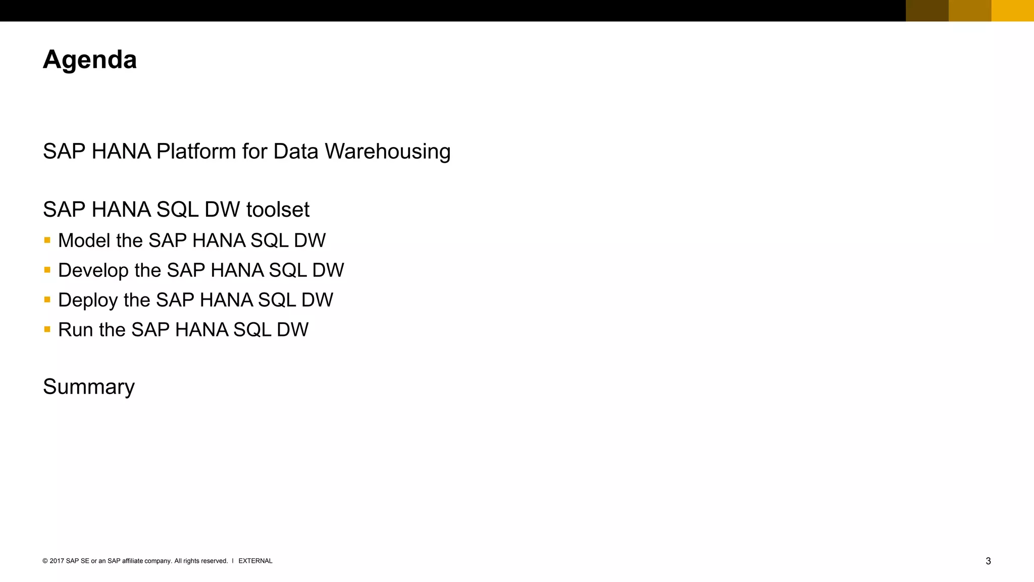 3EXTERNAL© 2017 SAP SE or an SAP affiliate company. All rights reserved. ǀ
SAP HANA Platform for Data Warehousing
SAP HANA SQL DW toolset
▪ Model the SAP HANA SQL DW
▪ Develop the SAP HANA SQL DW
▪ Deploy the SAP HANA SQL DW
▪ Run the SAP HANA SQL DW
Summary
Agenda
 