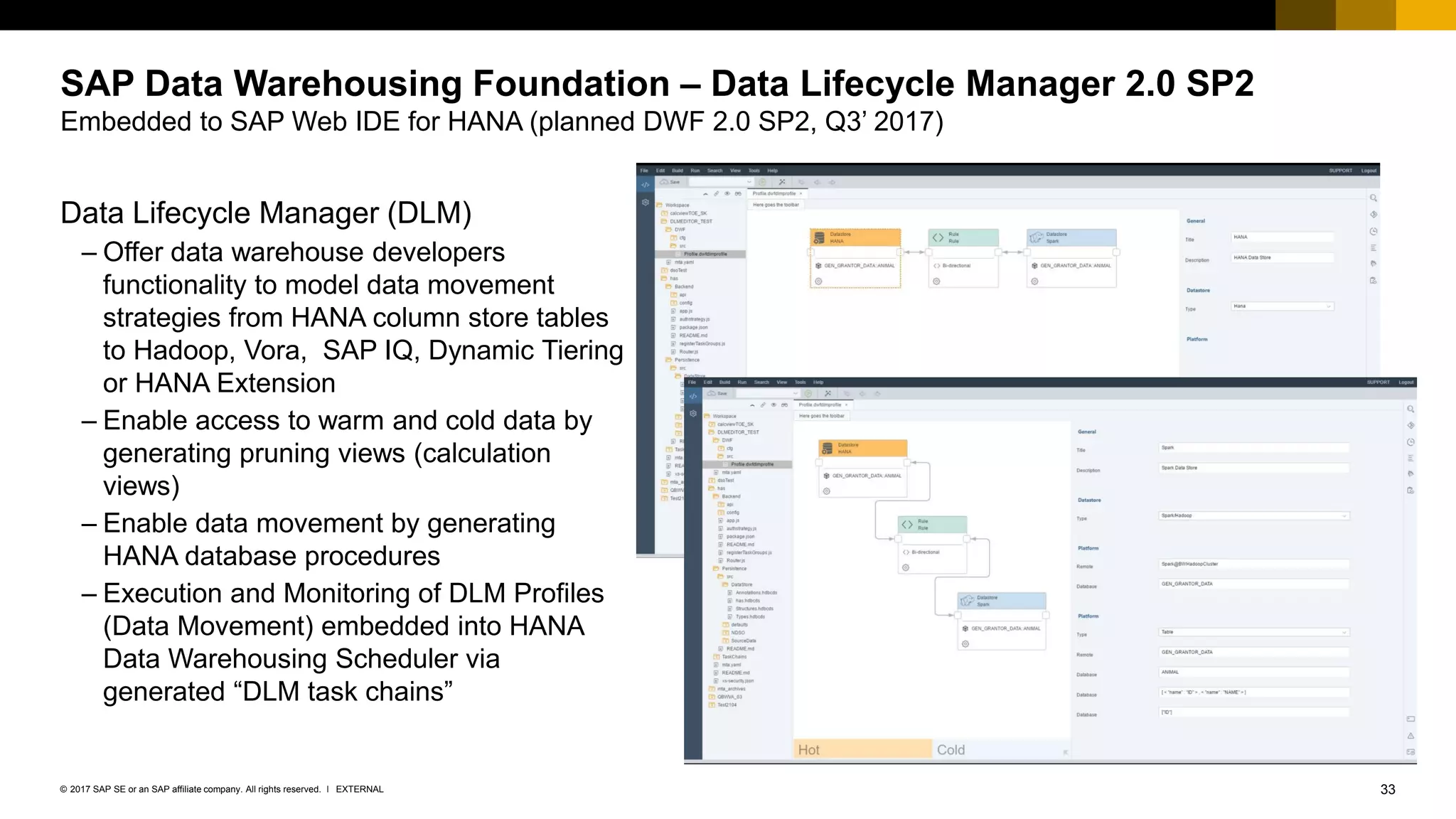 33EXTERNAL© 2017 SAP SE or an SAP affiliate company. All rights reserved. ǀ
SAP Data Warehousing Foundation – Data Lifecycle Manager 2.0 SP2
Embedded to SAP Web IDE for HANA (planned DWF 2.0 SP2, Q3’ 2017)
Data Lifecycle Manager (DLM)
– Offer data warehouse developers
functionality to model data movement
strategies from HANA column store tables
to Hadoop, Vora, SAP IQ, Dynamic Tiering
or HANA Extension
– Enable access to warm and cold data by
generating pruning views (calculation
views)
– Enable data movement by generating
HANA database procedures
– Execution and Monitoring of DLM Profiles
(Data Movement) embedded into HANA
Data Warehousing Scheduler via
generated “DLM task chains”
 