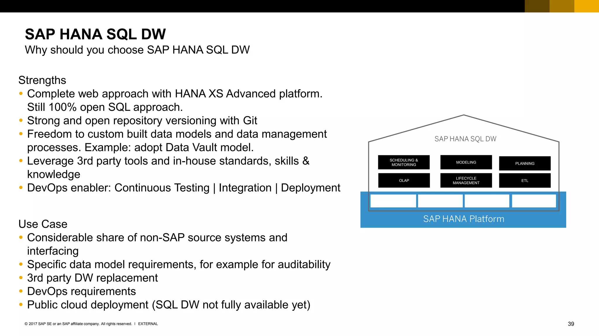 39EXTERNAL© 2017 SAP SE or an SAP affiliate company. All rights reserved. ǀ
Strengths
 Complete web approach with HANA XS Advanced platform.
Still 100% open SQL approach.
 Strong and open repository versioning with Git
 Freedom to custom built data models and data management
processes. Example: adopt Data Vault model.
 Leverage 3rd party tools and in-house standards, skills &
knowledge
 DevOps enabler: Continuous Testing | Integration | Deployment
Use Case
 Considerable share of non-SAP source systems and
interfacing
 Specific data model requirements, for example for auditability
 3rd party DW replacement
 DevOps requirements
 Public cloud deployment (SQL DW not fully available yet)
SAP HANA SQL DW
Why should you choose SAP HANA SQL DW
SAP HANA Platform
SCHEDULING &
MONITORING
MODELING PLANNING
OLAP
LIFECYCLE
MANAGEMENT
ETL
SAP HANA SQL DW
 