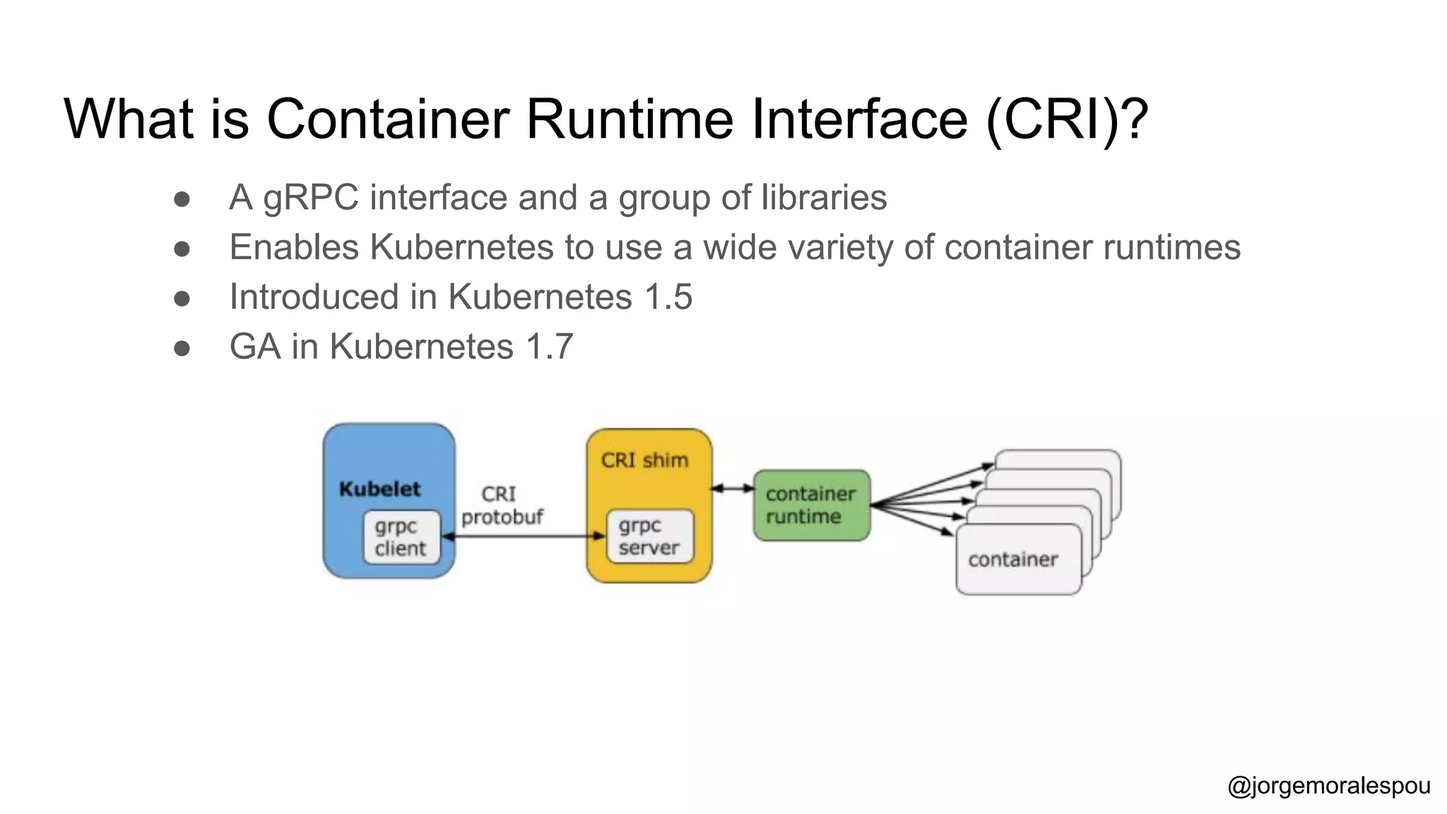 What is Container Runtime Interface (CRI)?
● A gRPC interface and a group of libraries
● Enables Kubernetes to use a wide variety of container runtimes
● Introduced in Kubernetes 1.5
● GA in Kubernetes 1.7
@jorgemoralespou
 